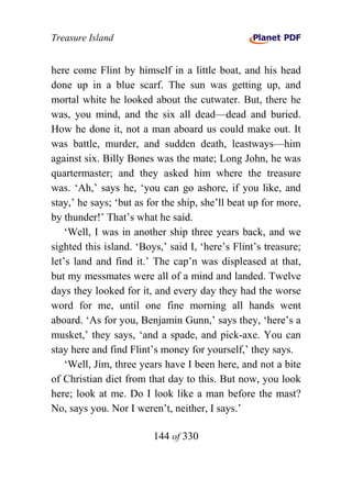 Treasure Island


here come Flint by himself in a little boat, and his head
done up in a blue scarf. The sun was getting up, and
mortal white he looked about the cutwater. But, there he
was, you mind, and the six all dead—dead and buried.
How he done it, not a man aboard us could make out. It
was battle, murder, and sudden death, leastways—him
against six. Billy Bones was the mate; Long John, he was
quartermaster; and they asked him where the treasure
was. ‘Ah,’ says he, ‘you can go ashore, if you like, and
stay,’ he says; ‘but as for the ship, she’ll beat up for more,
by thunder!’ That’s what he said.
    ‘Well, I was in another ship three years back, and we
sighted this island. ‘Boys,’ said I, ‘here’s Flint’s treasure;
let’s land and find it.’ The cap’n was displeased at that,
but my messmates were all of a mind and landed. Twelve
days they looked for it, and every day they had the worse
word for me, until one fine morning all hands went
aboard. ‘As for you, Benjamin Gunn,’ says they, ‘here’s a
musket,’ they says, ‘and a spade, and pick-axe. You can
stay here and find Flint’s money for yourself,’ they says.
    ‘Well, Jim, three years have I been here, and not a bite
of Christian diet from that day to this. But now, you look
here; look at me. Do I look like a man before the mast?
No, says you. Nor I weren’t, neither, I says.’

                         144 of 330
 