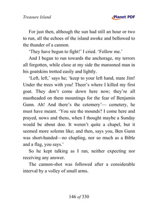Treasure Island


    For just then, although the sun had still an hour or two
to run, all the echoes of the island awoke and bellowed to
the thunder of a cannon.
    ‘They have begun to fight!’ I cried. ‘Follow me.’
    And I began to run towards the anchorage, my terrors
all forgotten, while close at my side the marooned man in
his goatskins trotted easily and lightly.
    ‘Left, left,’ says he; ‘keep to your left hand, mate Jim!
Under the trees with you! Theer’s where I killed my first
goat. They don’t come down here now; they’re all
mastheaded on them mountings for the fear of Benjamin
Gunn. Ah! And there’s the cetemery’— cemetery, he
must have meant. ‘You see the mounds? I come here and
prayed, nows and thens, when I thought maybe a Sunday
would be about doo. It weren’t quite a chapel, but it
seemed more solemn like; and then, says you, Ben Gunn
was short-handed—no chapling, nor so much as a Bible
and a flag, you says.’
    So he kept talking as I ran, neither expecting nor
receiving any answer.
    The cannon-shot was followed after a considerable
interval by a volley of small arms.




                        146 of 330
 