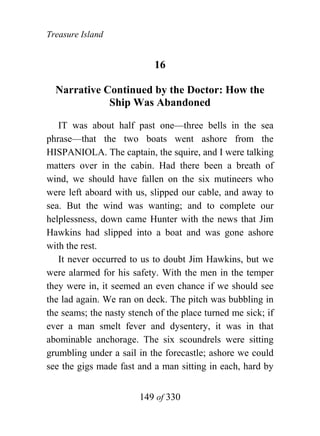 Treasure Island


                            16

  Narrative Continued by the Doctor: How the
             Ship Was Abandoned

   IT was about half past one—three bells in the sea
phrase—that the two boats went ashore from the
HISPANIOLA. The captain, the squire, and I were talking
matters over in the cabin. Had there been a breath of
wind, we should have fallen on the six mutineers who
were left aboard with us, slipped our cable, and away to
sea. But the wind was wanting; and to complete our
helplessness, down came Hunter with the news that Jim
Hawkins had slipped into a boat and was gone ashore
with the rest.
   It never occurred to us to doubt Jim Hawkins, but we
were alarmed for his safety. With the men in the temper
they were in, it seemed an even chance if we should see
the lad again. We ran on deck. The pitch was bubbling in
the seams; the nasty stench of the place turned me sick; if
ever a man smelt fever and dysentery, it was in that
abominable anchorage. The six scoundrels were sitting
grumbling under a sail in the forecastle; ashore we could
see the gigs made fast and a man sitting in each, hard by


                        149 of 330
 