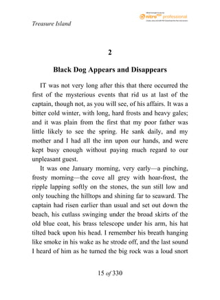 eBook brought to you by



                                             Create, view, and edit PDF. Download the free trial version.

Treasure Island



                              2

        Black Dog Appears and Disappears

    IT was not very long after this that there occurred the
first of the mysterious events that rid us at last of the
captain, though not, as you will see, of his affairs. It was a
bitter cold winter, with long, hard frosts and heavy gales;
and it was plain from the first that my poor father was
little likely to see the spring. He sank daily, and my
mother and I had all the inn upon our hands, and were
kept busy enough without paying much regard to our
unpleasant guest.
    It was one January morning, very early—a pinching,
frosty morning—the cove all grey with hoar-frost, the
ripple lapping softly on the stones, the sun still low and
only touching the hilltops and shining far to seaward. The
captain had risen earlier than usual and set out down the
beach, his cutlass swinging under the broad skirts of the
old blue coat, his brass telescope under his arm, his hat
tilted back upon his head. I remember his breath hanging
like smoke in his wake as he strode off, and the last sound
I heard of him as he turned the big rock was a loud snort


                          15 of 330
 
