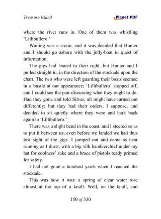 Treasure Island


where the river runs in. One of them was whistling
‘Lillibullero.’
   Waiting was a strain, and it was decided that Hunter
and I should go ashore with the jolly-boat in quest of
information.
   The gigs had leaned to their right, but Hunter and I
pulled straight in, in the direction of the stockade upon the
chart. The two who were left guarding their boats seemed
in a bustle at our appearance; ‘Lillibullero’ stopped off,
and I could see the pair discussing what they ought to do.
Had they gone and told Silver, all might have turned out
differently; but they had their orders, I suppose, and
decided to sit quietly where they were and hark back
again to ‘Lillibullero.’
   There was a slight bend in the coast, and I steered so as
to put it between us; even before we landed we had thus
lost sight of the gigs. I jumped out and came as near
running as I durst, with a big silk handkerchief under my
hat for coolness’ sake and a brace of pistols ready primed
for safety.
   I had not gone a hundred yards when I reached the
stockade.
   This was how it was: a spring of clear water rose
almost at the top of a knoll. Well, on the knoll, and

                        150 of 330
 