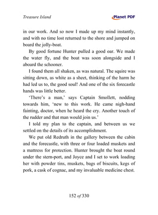 Treasure Island


in our work. And so now I made up my mind instantly,
and with no time lost returned to the shore and jumped on
board the jolly-boat.
    By good fortune Hunter pulled a good oar. We made
the water fly, and the boat was soon alongside and I
aboard the schooner.
    I found them all shaken, as was natural. The squire was
sitting down, as white as a sheet, thinking of the harm he
had led us to, the good soul! And one of the six forecastle
hands was little better.
    ‘There’s a man,’ says Captain Smollett, nodding
towards him, ‘new to this work. He came nigh-hand
fainting, doctor, when he heard the cry. Another touch of
the rudder and that man would join us.’
    I told my plan to the captain, and between us we
settled on the details of its accomplishment.
    We put old Redruth in the gallery between the cabin
and the forecastle, with three or four loaded muskets and
a mattress for protection. Hunter brought the boat round
under the stern-port, and Joyce and I set to work loading
her with powder tins, muskets, bags of biscuits, kegs of
pork, a cask of cognac, and my invaluable medicine chest.




                        152 of 330
 