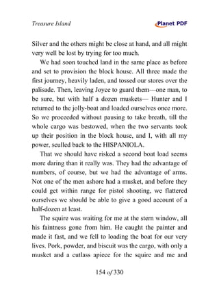 Treasure Island


Silver and the others might be close at hand, and all might
very well be lost by trying for too much.
    We had soon touched land in the same place as before
and set to provision the block house. All three made the
first journey, heavily laden, and tossed our stores over the
palisade. Then, leaving Joyce to guard them—one man, to
be sure, but with half a dozen muskets— Hunter and I
returned to the jolly-boat and loaded ourselves once more.
So we proceeded without pausing to take breath, till the
whole cargo was bestowed, when the two servants took
up their position in the block house, and I, with all my
power, sculled back to the HISPANIOLA.
    That we should have risked a second boat load seems
more daring than it really was. They had the advantage of
numbers, of course, but we had the advantage of arms.
Not one of the men ashore had a musket, and before they
could get within range for pistol shooting, we flattered
ourselves we should be able to give a good account of a
half-dozen at least.
    The squire was waiting for me at the stern window, all
his faintness gone from him. He caught the painter and
made it fast, and we fell to loading the boat for our very
lives. Pork, powder, and biscuit was the cargo, with only a
musket and a cutlass apiece for the squire and me and

                        154 of 330
 