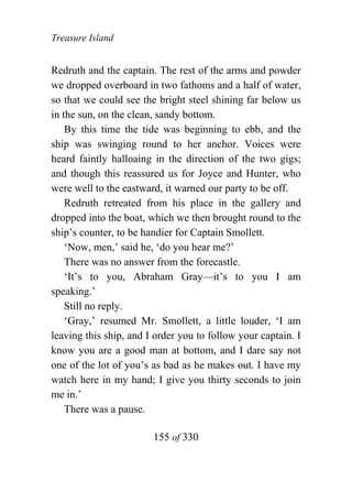 Treasure Island


Redruth and the captain. The rest of the arms and powder
we dropped overboard in two fathoms and a half of water,
so that we could see the bright steel shining far below us
in the sun, on the clean, sandy bottom.
    By this time the tide was beginning to ebb, and the
ship was swinging round to her anchor. Voices were
heard faintly halloaing in the direction of the two gigs;
and though this reassured us for Joyce and Hunter, who
were well to the eastward, it warned our party to be off.
    Redruth retreated from his place in the gallery and
dropped into the boat, which we then brought round to the
ship’s counter, to be handier for Captain Smollett.
    ‘Now, men,’ said he, ‘do you hear me?’
    There was no answer from the forecastle.
    ‘It’s to you, Abraham Gray—it’s to you I am
speaking.’
    Still no reply.
    ‘Gray,’ resumed Mr. Smollett, a little louder, ‘I am
leaving this ship, and I order you to follow your captain. I
know you are a good man at bottom, and I dare say not
one of the lot of you’s as bad as he makes out. I have my
watch here in my hand; I give you thirty seconds to join
me in.’
    There was a pause.

                        155 of 330
 
