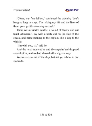 Treasure Island


   ‘Come, my fine fellow,’ continued the captain; ‘don’t
hang so long in stays. I’m risking my life and the lives of
these good gentlemen every second.’
   There was a sudden scuffle, a sound of blows, and out
burst Abraham Gray with a knife cut on the side of the
cheek, and came running to the captain like a dog to the
whistle.
   ‘I’m with you, sir,’ said he.
   And the next moment he and the captain had dropped
aboard of us, and we had shoved off and given way.
   We were clear out of the ship, but not yet ashore in our
stockade.




                        156 of 330
 