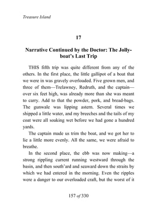 Treasure Island



                             17

 Narrative Continued by the Doctor: The Jolly-
               boat’s Last Trip

    THIS fifth trip was quite different from any of the
others. In the first place, the little gallipot of a boat that
we were in was gravely overloaded. Five grown men, and
three of them—Trelawney, Redruth, and the captain—
over six feet high, was already more than she was meant
to carry. Add to that the powder, pork, and bread-bags.
The gunwale was lipping astern. Several times we
shipped a little water, and my breeches and the tails of my
coat were all soaking wet before we had gone a hundred
yards.
    The captain made us trim the boat, and we got her to
lie a little more evenly. All the same, we were afraid to
breathe.
    In the second place, the ebb was now making—a
strong rippling current running westward through the
basin, and then south’ard and seaward down the straits by
which we had entered in the morning. Even the ripples
were a danger to our overloaded craft, but the worst of it


                         157 of 330
 