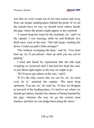 Treasure Island


was that we were swept out of our true course and away
from our proper landing-place behind the point. If we let
the current have its way we should come ashore beside
the gigs, where the pirates might appear at any moment.
   ‘I cannot keep her head for the stockade, sir,’ said I to
the captain. I was steering, while he and Redruth, two
fresh men, were at the oars. ‘The tide keeps washing her
down. Could you pull a little stronger?’
   ‘Not without swamping the boat,’ said he. ‘You must
bear up, sir, if you please—bear up until you see you’re
gaining.’
   I tried and found by experiment that the tide kept
sweeping us westward until I had laid her head due east,
or just about right angles to the way we ought to go.
   ‘We’ll never get ashore at this rate,’ said I.
   ‘If it’s the only course that we can lie, sir, we must
even lie it,’ returned the captain. ‘We must keep
upstream. You see, sir,’ he went on, ‘if once we dropped
to leeward of the landing-place, it’s hard to say where we
should get ashore, besides the chance of being boarded by
the gigs; whereas, the way we go the current must
slacken, and then we can dodge back along the shore.’




                        158 of 330
 