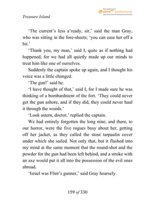 eBook brought to you by



                                           Create, view, and edit PDF. Download the free trial version.

Treasure Island


    ‘The current’s less a’ready, sir,’ said the man Gray,
who was sitting in the fore-sheets; ‘you can ease her off a
bit.’
    ‘Thank you, my man,’ said I, quite as if nothing had
happened, for we had all quietly made up our minds to
treat him like one of ourselves.
    Suddenly the captain spoke up again, and I thought his
voice was a little changed.
    ‘The gun!’ said he.
    ‘I have thought of that,’ said I, for I made sure he was
thinking of a bombardment of the fort. ‘They could never
get the gun ashore, and if they did, they could never haul
it through the woods.’
    ‘Look astern, doctor,’ replied the captain.
    We had entirely forgotten the long nine; and there, to
our horror, were the five rogues busy about her, getting
off her jacket, as they called the stout tarpaulin cover
under which she sailed. Not only that, but it flashed into
my mind at the same moment that the round-shot and the
powder for the gun had been left behind, and a stroke with
an axe would put it all into the possession of the evil ones
abroad.
    ‘Israel was Flint’s gunner,’ said Gray hoarsely.


                        159 of 330
 