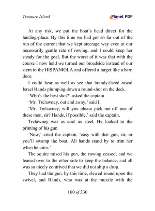 Treasure Island


   At any risk, we put the boat’s head direct for the
landing-place. By this time we had got so far out of the
run of the current that we kept steerage way even at our
necessarily gentle rate of rowing, and I could keep her
steady for the goal. But the worst of it was that with the
course I now held we turned our broadside instead of our
stern to the HISPANIOLA and offered a target like a barn
door.
   I could hear as well as see that brandy-faced rascal
Israel Hands plumping down a round-shot on the deck.
   ‘Who’s the best shot?’ asked the captain.
   ‘Mr. Trelawney, out and away,’ said I.
   ‘Mr. Trelawney, will you please pick me off one of
these men, sir? Hands, if possible,’ said the captain.
   Trelawney was as cool as steel. He looked to the
priming of his gun.
   ‘Now,’ cried the captain, ‘easy with that gun, sir, or
you’ll swamp the boat. All hands stand by to trim her
when he aims.’
   The squire raised his gun, the rowing ceased, and we
leaned over to the other side to keep the balance, and all
was so nicely contrived that we did not ship a drop.
   They had the gun, by this time, slewed round upon the
swivel, and Hands, who was at the muzzle with the

                       160 of 330
 