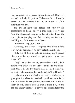 Treasure Island


rammer, was in consequence the most exposed. However,
we had no luck, for just as Trelawney fired, down he
stooped, the ball whistled over him, and it was one of the
other four who fell.
   The cry he gave was echoed not only by his
companions on board but by a great number of voices
from the shore, and looking in that direction I saw the
other pirates trooping out from among the trees and
tumbling into their places in the boats.
   ‘Here come the gigs, sir,’ said I.
   ‘Give way, then,’ cried the captain. ‘We mustn’t mind
if we swamp her now. If we can’t get ashore, all’s up.’
   ‘Only one of the gigs is being manned, sir,’ I added;
‘the crew of the other most likely going round by shore to
cut us off.’
   ‘They’ll have a hot run, sir,’ returned the captain. ‘Jack
ashore, you know. It’s not them I mind; it’s the round-
shot. Carpet bowls! My lady’s maid couldn’t miss. Tell
us, squire, when you see the match, and we’ll hold water.’
   In the meanwhile we had been making headway at a
good pace for a boat so overloaded, and we had shipped
but little water in the process. We were now close in;
thirty or forty strokes and we should beach her, for the
ebb had already disclosed a narrow belt of sand below the

                        161 of 330
 