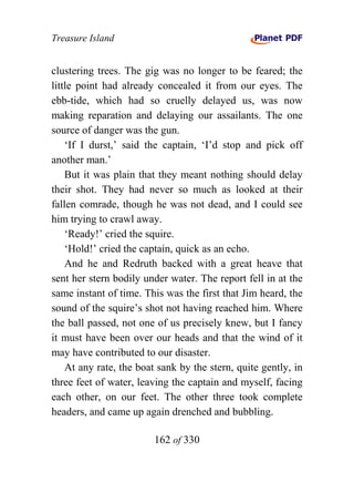 Treasure Island


clustering trees. The gig was no longer to be feared; the
little point had already concealed it from our eyes. The
ebb-tide, which had so cruelly delayed us, was now
making reparation and delaying our assailants. The one
source of danger was the gun.
    ‘If I durst,’ said the captain, ‘I’d stop and pick off
another man.’
    But it was plain that they meant nothing should delay
their shot. They had never so much as looked at their
fallen comrade, though he was not dead, and I could see
him trying to crawl away.
    ‘Ready!’ cried the squire.
    ‘Hold!’ cried the captain, quick as an echo.
    And he and Redruth backed with a great heave that
sent her stern bodily under water. The report fell in at the
same instant of time. This was the first that Jim heard, the
sound of the squire’s shot not having reached him. Where
the ball passed, not one of us precisely knew, but I fancy
it must have been over our heads and that the wind of it
may have contributed to our disaster.
    At any rate, the boat sank by the stern, quite gently, in
three feet of water, leaving the captain and myself, facing
each other, on our feet. The other three took complete
headers, and came up again drenched and bubbling.

                        162 of 330
 