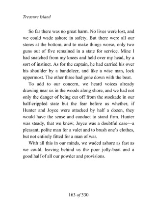 Treasure Island


   So far there was no great harm. No lives were lost, and
we could wade ashore in safety. But there were all our
stores at the bottom, and to make things worse, only two
guns out of five remained in a state for service. Mine I
had snatched from my knees and held over my head, by a
sort of instinct. As for the captain, he had carried his over
his shoulder by a bandoleer, and like a wise man, lock
uppermost. The other three had gone down with the boat.
   To add to our concern, we heard voices already
drawing near us in the woods along shore, and we had not
only the danger of being cut off from the stockade in our
half-crippled state but the fear before us whether, if
Hunter and Joyce were attacked by half a dozen, they
would have the sense and conduct to stand firm. Hunter
was steady, that we knew; Joyce was a doubtful case—a
pleasant, polite man for a valet and to brush one’s clothes,
but not entirely fitted for a man of war.
   With all this in our minds, we waded ashore as fast as
we could, leaving behind us the poor jolly-boat and a
good half of all our powder and provisions.




                        163 of 330
 
