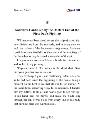 Treasure Island



                           18

 Narrative Continued by the Doctor: End of the
             First Day’s Fighting

   WE made our best speed across the strip of wood that
now divided us from the stockade, and at every step we
took the voices of the buccaneers rang nearer. Soon we
could hear their footfalls as they ran and the cracking of
the branches as they breasted across a bit of thicket.
   I began to see we should have a brush for it in earnest
and looked to my priming.
   ‘Captain,’ said I, ‘Trelawney is the dead shot. Give
him your gun; his own is useless.’
   They exchanged guns, and Trelawney, silent and cool
as he had been since the beginning of the bustle, hung a
moment on his heel to see that all was fit for service. At
the same time, observing Gray to be unarmed, I handed
him my cutlass. It did all our hearts good to see him spit
in his hand, knit his brows, and make the blade sing
through the air. It was plain from every line of his body
that our new hand was worth his salt.



                       164 of 330
 