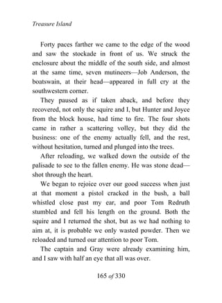 Treasure Island


   Forty paces farther we came to the edge of the wood
and saw the stockade in front of us. We struck the
enclosure about the middle of the south side, and almost
at the same time, seven mutineers—Job Anderson, the
boatswain, at their head—appeared in full cry at the
southwestern corner.
   They paused as if taken aback, and before they
recovered, not only the squire and I, but Hunter and Joyce
from the block house, had time to fire. The four shots
came in rather a scattering volley, but they did the
business: one of the enemy actually fell, and the rest,
without hesitation, turned and plunged into the trees.
   After reloading, we walked down the outside of the
palisade to see to the fallen enemy. He was stone dead—
shot through the heart.
   We began to rejoice over our good success when just
at that moment a pistol cracked in the bush, a ball
whistled close past my ear, and poor Tom Redruth
stumbled and fell his length on the ground. Both the
squire and I returned the shot, but as we had nothing to
aim at, it is probable we only wasted powder. Then we
reloaded and turned our attention to poor Tom.
   The captain and Gray were already examining him,
and I saw with half an eye that all was over.

                       165 of 330
 