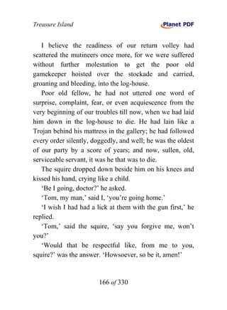 Treasure Island


   I believe the readiness of our return volley had
scattered the mutineers once more, for we were suffered
without further molestation to get the poor old
gamekeeper hoisted over the stockade and carried,
groaning and bleeding, into the log-house.
   Poor old fellow, he had not uttered one word of
surprise, complaint, fear, or even acquiescence from the
very beginning of our troubles till now, when we had laid
him down in the log-house to die. He had lain like a
Trojan behind his mattress in the gallery; he had followed
every order silently, doggedly, and well; he was the oldest
of our party by a score of years; and now, sullen, old,
serviceable servant, it was he that was to die.
   The squire dropped down beside him on his knees and
kissed his hand, crying like a child.
   ‘Be I going, doctor?’ he asked.
   ‘Tom, my man,’ said I, ‘you’re going home.’
   ‘I wish I had had a lick at them with the gun first,’ he
replied.
   ‘Tom,’ said the squire, ‘say you forgive me, won’t
you?’
   ‘Would that be respectful like, from me to you,
squire?’ was the answer. ‘Howsoever, so be it, amen!’


                        166 of 330
 