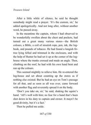 Treasure Island


   After a little while of silence, he said he thought
somebody might read a prayer. ‘It’s the custom, sir,’ he
added apologetically. And not long after, without another
word, he passed away.
   In the meantime the captain, whom I had observed to
be wonderfully swollen about the chest and pockets, had
turned out a great many various stores—the British
colours, a Bible, a coil of stoutish rope, pen, ink, the log-
book, and pounds of tobacco. He had found a longish fir-
tree lying felled and trimmed in the enclosure, and with
the help of Hunter he had set it up at the corner of the log-
house where the trunks crossed and made an angle. Then,
climbing on the roof, he had with his own hand bent and
run up the colours.
   This seemed mightily to relieve him. He re-entered the
log-house and set about counting up the stores as if
nothing else existed. But he had an eye on Tom’s passage
for all that, and as soon as all was over, came forward
with another flag and reverently spread it on the body.
   ‘Don’t you take on, sir,’ he said, shaking the squire’s
hand. ‘All’s well with him; no fear for a hand that’s been
shot down in his duty to captain and owner. It mayn’t be
good divinity, but it’s a fact.’
   Then he pulled me aside.

                        167 of 330
 