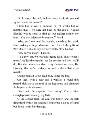 Treasure Island


   ‘Dr. Livesey,’ he said, ‘in how many weeks do you and
squire expect the consort?’
   I told him it was a question not of weeks but of
months, that if we were not back by the end of August
Blandly was to send to find us, but neither sooner nor
later. ‘You can calculate for yourself,’ I said.
   ‘Why, yes,’ returned the captain, scratching his head;
‘and making a large allowance, sir, for all the gifts of
Providence, I should say we were pretty close hauled.’
   ‘How do you mean?’ I asked.
   ‘It’s a pity, sir, we lost that second load. That’s what I
mean,’ replied the captain. ‘As for powder and shot, we’ll
do. But the rations are short, very short— so short, Dr.
Livesey, that we’re perhaps as well without that extra
mouth.’
   And he pointed to the dead body under the flag.
   Just then, with a roar and a whistle, a round-shot
passed high above the roof of the log-house and plumped
far beyond us in the wood.
   ‘Oho!’ said the captain. ‘Blaze away! You’ve little
enough powder already, my lads.’
   At the second trial, the aim was better, and the ball
descended inside the stockade, scattering a cloud of sand
but doing no further damage.

                        168 of 330
 