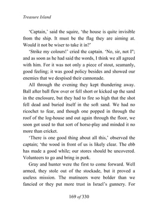 Treasure Island


    ‘Captain,’ said the squire, ‘the house is quite invisible
from the ship. It must be the flag they are aiming at.
Would it not be wiser to take it in?’
    ‘Strike my colours!’ cried the captain. ‘No, sir, not I";
and as soon as he had said the words, I think we all agreed
with him. For it was not only a piece of stout, seamanly,
good feeling; it was good policy besides and showed our
enemies that we despised their cannonade.
    All through the evening they kept thundering away.
Ball after ball flew over or fell short or kicked up the sand
in the enclosure, but they had to fire so high that the shot
fell dead and buried itself in the soft sand. We had no
ricochet to fear, and though one popped in through the
roof of the log-house and out again through the floor, we
soon got used to that sort of horse-play and minded it no
more than cricket.
    ‘There is one good thing about all this,’ observed the
captain; ‘the wood in front of us is likely clear. The ebb
has made a good while; our stores should be uncovered.
Volunteers to go and bring in pork.
    Gray and hunter were the first to come forward. Well
armed, they stole out of the stockade, but it proved a
useless mission. The mutineers were bolder than we
fancied or they put more trust in Israel’s gunnery. For

                        169 of 330
 