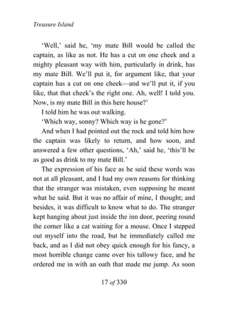 Treasure Island


   ‘Well,’ said he, ‘my mate Bill would be called the
captain, as like as not. He has a cut on one cheek and a
mighty pleasant way with him, particularly in drink, has
my mate Bill. We’ll put it, for argument like, that your
captain has a cut on one cheek—and we’ll put it, if you
like, that that cheek’s the right one. Ah, well! I told you.
Now, is my mate Bill in this here house?’
   I told him he was out walking.
   ‘Which way, sonny? Which way is he gone?’
   And when I had pointed out the rock and told him how
the captain was likely to return, and how soon, and
answered a few other questions, ‘Ah,’ said he, ‘this’ll be
as good as drink to my mate Bill.’
   The expression of his face as he said these words was
not at all pleasant, and I had my own reasons for thinking
that the stranger was mistaken, even supposing he meant
what he said. But it was no affair of mine, I thought; and
besides, it was difficult to know what to do. The stranger
kept hanging about just inside the inn door, peering round
the corner like a cat waiting for a mouse. Once I stepped
out myself into the road, but he immediately called me
back, and as I did not obey quick enough for his fancy, a
most horrible change came over his tallowy face, and he
ordered me in with an oath that made me jump. As soon

                         17 of 330
 