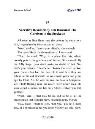 Treasure Island



                           19

    Narrative Resumed by Jim Hawkins: The
            Garrison in the Stockade

   AS soon as Ben Gunn saw the colours he came to a
halt, stopped me by the arm, and sat down.
   ‘Now,’ said he, ‘there’s your friends, sure enough.’
   ‘Far more likely it’s the mutineers,’ I answered.
   ‘That!’ he cried. ‘Why, in a place like this, where
nobody puts in but gen’lemen of fortune, Silver would fly
the Jolly Roger, you don’t make no doubt of that. No,
that’s your friends. There’s been blows too, and I reckon
your friends has had the best of it; and here they are
ashore in the old stockade, as was made years and years
ago by Flint. Ah, he was the man to have a headpiece,
was Flint! Barring rum, his match were never seen. He
were afraid of none, not he; on’y Silver—Silver was that
genteel.’
   ‘Well,’ said I, ‘that may be so, and so be it; all the
more reason that I should hurry on and join my friends.’
   ‘Nay, mate,’ returned Ben, ‘not you. You’re a good
boy, or I’m mistook; but you’re on’y a boy, all told. Now,


                       172 of 330
 