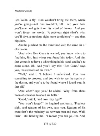 Treasure Island


Ben Gunn is fly. Rum wouldn’t bring me there, where
you’re going—not rum wouldn’t, till I see your born
gen’leman and gets it on his word of honour. And you
won’t forget my words; ‘A precious sight (that’s what
you’ll say), a precious sight more confidence’— and then
nips him.
   And he pinched me the third time with the same air of
cleverness.
   ‘And when Ben Gunn is wanted, you know where to
find him, Jim. Just wheer you found him today. And him
that comes is to have a white thing in his hand, and he’s to
come alone. Oh! And you’ll say this: ‘Ben Gunn,’ says
you, ‘has reasons of his own.’’
   ‘Well,’ said I, ‘I believe I understand. You have
something to propose, and you wish to see the squire or
the doctor, and you’re to be found where I found you. Is
that all?’
   ‘And when? says you,’ he added. ‘Why, from about
noon observation to about six bells.’
   ‘Good,’ said I, ‘and now may I go?’
   ‘You won’t forget?’ he inquired anxiously. ‘Precious
sight, and reasons of his own, says you. Reasons of his
own; that’s the mainstay; as between man and man. Well,
then’—still holding me—‘I reckon you can go, Jim. And,

                        173 of 330
 