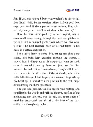 Treasure Island


Jim, if you was to see Silver, you wouldn’t go for to sell
Ben Gunn? Wild horses wouldn’t draw it from you? No,
says you. And if them pirates camp ashore, Jim, what
would you say but there’d be widders in the morning?’
    Here he was interrupted by a loud report, and a
cannonball came tearing through the trees and pitched in
the sand not a hundred yards from where we two were
talking. The next moment each of us had taken to his
heels in a different direction.
    For a good hour to come frequent reports shook the
island, and balls kept crashing through the woods. I
moved from hiding-place to hiding-place, always pursued,
or so it seemed to me, by these terrifying missiles. But
towards the end of the bombardment, though still I durst
not venture in the direction of the stockade, where the
balls fell oftenest, I had begun, in a manner, to pluck up
my heart again, and after a long detour to the east, crept
down among the shore-side trees.
    The sun had just set, the sea breeze was rustling and
tumbling in the woods and ruffling the grey surface of the
anchorage; the tide, too, was far out, and great tracts of
sand lay uncovered; the air, after the heat of the day,
chilled me through my jacket.


                       174 of 330
 