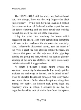 Treasure Island


    The HISPANIOLA still lay where she had anchored;
but, sure enough, there was the Jolly Roger—the black
flag of piracy —flying from her peak. Even as I looked,
there came another red flash and another report that sent
the echoes clattering, and one more round-shot whistled
through the air. It was the last of the cannonade.
    I lay for some time watching the bustle which
succeeded the attack. Men were demolishing something
with axes on the beach near the stockade—the poor jolly-
boat, I afterwards discovered. Away, near the mouth of
the river, a great fire was glowing among the trees, and
between that point and the ship one of the gigs kept
coming and going, the men, whom I had seen so gloomy,
shouting at the oars like children. But there was a sound
in their voices which suggested rum.
    At length I thought I might return towards the
stockade. I was pretty far down on the low, sandy spit that
encloses the anchorage to the east, and is joined at half-
water to Skeleton Island; and now, as I rose to my feet, I
saw, some distance further down the spit and rising from
among low bushes, an isolated rock, pretty high, and
peculiarly white in colour. It occurred to me that this
might be the white rock of which Ben Gunn had spoken


                        175 of 330
 