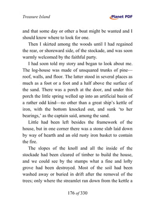 Treasure Island


and that some day or other a boat might be wanted and I
should know where to look for one.
   Then I skirted among the woods until I had regained
the rear, or shoreward side, of the stockade, and was soon
warmly welcomed by the faithful party.
   I had soon told my story and began to look about me.
The log-house was made of unsquared trunks of pine—
roof, walls, and floor. The latter stood in several places as
much as a foot or a foot and a half above the surface of
the sand. There was a porch at the door, and under this
porch the little spring welled up into an artificial basin of
a rather odd kind—no other than a great ship’s kettle of
iron, with the bottom knocked out, and sunk ‘to her
bearings,’ as the captain said, among the sand.
   Little had been left besides the framework of the
house, but in one corner there was a stone slab laid down
by way of hearth and an old rusty iron basket to contain
the fire.
   The slopes of the knoll and all the inside of the
stockade had been cleared of timber to build the house,
and we could see by the stumps what a fine and lofty
grove had been destroyed. Most of the soil had been
washed away or buried in drift after the removal of the
trees; only where the streamlet ran down from the kettle a

                        176 of 330
 