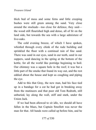 Treasure Island


thick bed of moss and some ferns and little creeping
bushes were still green among the sand. Very close
around the stockade—too close for defence, they said—
the wood still flourished high and dense, all of fir on the
land side, but towards the sea with a large admixture of
live-oaks.
    The cold evening breeze, of which I have spoken,
whistled through every chink of the rude building and
sprinkled the floor with a continual rain of fine sand.
There was sand in our eyes, sand in our teeth, sand in our
suppers, sand dancing in the spring at the bottom of the
kettle, for all the world like porridge beginning to boil.
Our chimney was a square hole in the roof; it was but a
little part of the smoke that found its way out, and the rest
eddied about the house and kept us coughing and piping
the eye.
    Add to this that Gray, the new man, had his face tied
up in a bandage for a cut he had got in breaking away
from the mutineers and that poor old Tom Redruth, still
unburied, lay along the wall, stiff and stark, under the
Union Jack.
    If we had been allowed to sit idle, we should all have
fallen in the blues, but Captain Smollett was never the
man for that. All hands were called up before him, and he

                        177 of 330
 