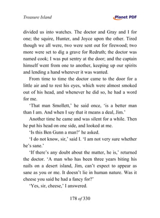 Treasure Island


divided us into watches. The doctor and Gray and I for
one; the squire, Hunter, and Joyce upon the other. Tired
though we all were, two were sent out for firewood; two
more were set to dig a grave for Redruth; the doctor was
named cook; I was put sentry at the door; and the captain
himself went from one to another, keeping up our spirits
and lending a hand wherever it was wanted.
    From time to time the doctor came to the door for a
little air and to rest his eyes, which were almost smoked
out of his head, and whenever he did so, he had a word
for me.
    ‘That man Smollett,’ he said once, ‘is a better man
than I am. And when I say that it means a deal, Jim.’
    Another time he came and was silent for a while. Then
he put his head on one side, and looked at me.
    ‘Is this Ben Gunn a man?’ he asked.
    ‘I do not know, sir,’ said I. ‘I am not very sure whether
he’s sane.’
    ‘If there’s any doubt about the matter, he is,’ returned
the doctor. ‘A man who has been three years biting his
nails on a desert island, Jim, can’t expect to appear as
sane as you or me. It doesn’t lie in human nature. Was it
cheese you said he had a fancy for?’
    ‘Yes, sir, cheese,’ I answered.

                        178 of 330
 