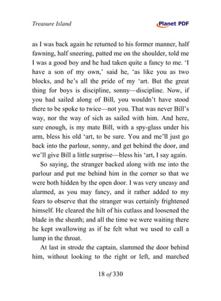 Treasure Island


as I was back again he returned to his former manner, half
fawning, half sneering, patted me on the shoulder, told me
I was a good boy and he had taken quite a fancy to me. ‘I
have a son of my own,’ said he, ‘as like you as two
blocks, and he’s all the pride of my ‘art. But the great
thing for boys is discipline, sonny—discipline. Now, if
you had sailed along of Bill, you wouldn’t have stood
there to be spoke to twice—not you. That was never Bill’s
way, nor the way of sich as sailed with him. And here,
sure enough, is my mate Bill, with a spy-glass under his
arm, bless his old ‘art, to be sure. You and me’ll just go
back into the parlour, sonny, and get behind the door, and
we’ll give Bill a little surprise—bless his ‘art, I say again.
   So saying, the stranger backed along with me into the
parlour and put me behind him in the corner so that we
were both hidden by the open door. I was very uneasy and
alarmed, as you may fancy, and it rather added to my
fears to observe that the stranger was certainly frightened
himself. He cleared the hilt of his cutlass and loosened the
blade in the sheath; and all the time we were waiting there
he kept swallowing as if he felt what we used to call a
lump in the throat.
   At last in strode the captain, slammed the door behind
him, without looking to the right or left, and marched

                          18 of 330
 