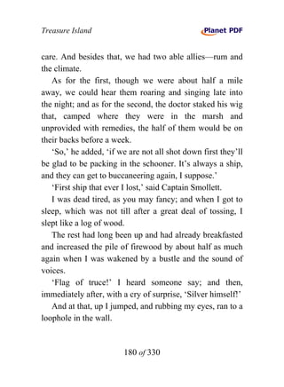 Treasure Island


care. And besides that, we had two able allies—rum and
the climate.
   As for the first, though we were about half a mile
away, we could hear them roaring and singing late into
the night; and as for the second, the doctor staked his wig
that, camped where they were in the marsh and
unprovided with remedies, the half of them would be on
their backs before a week.
   ‘So,’ he added, ‘if we are not all shot down first they’ll
be glad to be packing in the schooner. It’s always a ship,
and they can get to buccaneering again, I suppose.’
   ‘First ship that ever I lost,’ said Captain Smollett.
   I was dead tired, as you may fancy; and when I got to
sleep, which was not till after a great deal of tossing, I
slept like a log of wood.
   The rest had long been up and had already breakfasted
and increased the pile of firewood by about half as much
again when I was wakened by a bustle and the sound of
voices.
   ‘Flag of truce!’ I heard someone say; and then,
immediately after, with a cry of surprise, ‘Silver himself!’
   And at that, up I jumped, and rubbing my eyes, ran to a
loophole in the wall.


                        180 of 330
 