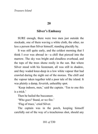 Treasure Island



                            20

                   Silver’s Embassy

    SURE enough, there were two men just outside the
stockade, one of them waving a white cloth, the other, no
less a person than Silver himself, standing placidly by.
    It was still quite early, and the coldest morning that I
think I ever was abroad in—a chill that pierced into the
marrow. The sky was bright and cloudless overhead, and
the tops of the trees shone rosily in the sun. But where
Silver stood with his lieutenant, all was still in shadow,
and they waded knee-deep in a low white vapour that had
crawled during the night out of the morass. The chill and
the vapour taken together told a poor tale of the island. It
was plainly a damp, feverish, unhealthy spot.
    ‘Keep indoors, men,’ said the captain. ‘Ten to one this
is a trick.’
    Then he hailed the buccaneer.
    ‘Who goes? Stand, or we fire.’
    ‘Flag of truce,’ cried Silver.
    The captain was in the porch, keeping himself
carefully out of the way of a treacherous shot, should any


                        181 of 330
 