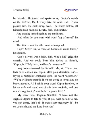 Treasure Island


be intended. He turned and spoke to us, ‘Doctor’s watch
on the lookout. Dr. Livesey take the north side, if you
please; Jim, the east; Gray, west. The watch below, all
hands to load muskets. Lively, men, and careful.’
    And then he turned again to the mutineers.
    ‘And what do you want with your flag of truce?’ he
cried.
    This time it was the other man who replied.
    ‘Cap’n Silver, sir, to come on board and make terms,’
he shouted.
    ‘Cap’n Silver! Don’t know him. Who’s he?’ cried the
captain. And we could hear him adding to himself,
‘Cap’n, is it? My heart, and here’s promotion!’
    Long John answered for himself. ‘Me, sir. These poor
lads have chosen me cap’n, after your desertion, sir’—
laying a particular emphasis upon the word ‘desertion.’
‘We’re willing to submit, if we can come to terms, and no
bones about it. All I ask is your word, Cap’n Smollett, to
let me safe and sound out of this here stockade, and one
minute to get out o’ shot before a gun is fired.’
    ‘My man,’ said Captain Smollett, ‘I have not the
slightest desire to talk to you. If you wish to talk to me,
you can come, that’s all. If there’s any treachery, it’ll be
on your side, and the Lord help you.’

                        182 of 330
 