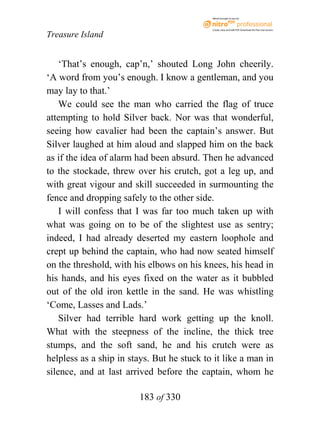 eBook brought to you by



                                            Create, view, and edit PDF. Download the free trial version.

Treasure Island


    ‘That’s enough, cap’n,’ shouted Long John cheerily.
‘A word from you’s enough. I know a gentleman, and you
may lay to that.’
    We could see the man who carried the flag of truce
attempting to hold Silver back. Nor was that wonderful,
seeing how cavalier had been the captain’s answer. But
Silver laughed at him aloud and slapped him on the back
as if the idea of alarm had been absurd. Then he advanced
to the stockade, threw over his crutch, got a leg up, and
with great vigour and skill succeeded in surmounting the
fence and dropping safely to the other side.
    I will confess that I was far too much taken up with
what was going on to be of the slightest use as sentry;
indeed, I had already deserted my eastern loophole and
crept up behind the captain, who had now seated himself
on the threshold, with his elbows on his knees, his head in
his hands, and his eyes fixed on the water as it bubbled
out of the old iron kettle in the sand. He was whistling
‘Come, Lasses and Lads.’
    Silver had terrible hard work getting up the knoll.
What with the steepness of the incline, the thick tree
stumps, and the soft sand, he and his crutch were as
helpless as a ship in stays. But he stuck to it like a man in
silence, and at last arrived before the captain, whom he

                        183 of 330
 