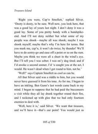 Treasure Island


   ‘Right you were, Cap’n Smollett,’ replied Silver.
‘Dooty is dooty, to be sure. Well now, you look here, that
was a good lay of yours last night. I don’t deny it was a
good lay. Some of you pretty handy with a handspike-
end. And I’ll not deny neither but what some of my
people was shook—maybe all was shook; maybe I was
shook myself; maybe that’s why I’m here for terms. But
you mark me, cap’n, it won’t do twice, by thunder! We’ll
have to do sentry-go and ease off a point or so on the rum.
Maybe you think we were all a sheet in the wind’s eye.
But I’ll tell you I was sober; I was on’y dog tired; and if
I’d awoke a second sooner, I’d ‘a caught you at the act, I
would. He wasn’t dead when I got round to him, not he.’
   ‘Well?’ says Captain Smollett as cool as can be.
   All that Silver said was a riddle to him, but you would
never have guessed it from his tone. As for me, I began to
have an inkling. Ben Gunn’s last words came back to my
mind. I began to suppose that he had paid the buccaneers
a visit while they all lay drunk together round their fire,
and I reckoned up with glee that we had only fourteen
enemies to deal with.
   ‘Well, here it is,’ said Silver. ‘We want that treasure,
and we’ll have it—that’s our point! You would just as


                        185 of 330
 