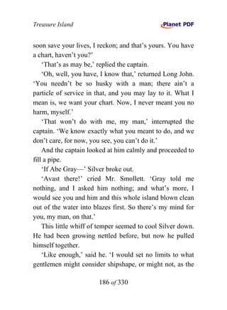 Treasure Island


soon save your lives, I reckon; and that’s yours. You have
a chart, haven’t you?’
    ‘That’s as may be,’ replied the captain.
    ‘Oh, well, you have, I know that,’ returned Long John.
‘You needn’t be so husky with a man; there ain’t a
particle of service in that, and you may lay to it. What I
mean is, we want your chart. Now, I never meant you no
harm, myself.’
    ‘That won’t do with me, my man,’ interrupted the
captain. ‘We know exactly what you meant to do, and we
don’t care, for now, you see, you can’t do it.’
    And the captain looked at him calmly and proceeded to
fill a pipe.
    ‘If Abe Gray—’ Silver broke out.
    ‘Avast there!’ cried Mr. Smollett. ‘Gray told me
nothing, and I asked him nothing; and what’s more, I
would see you and him and this whole island blown clean
out of the water into blazes first. So there’s my mind for
you, my man, on that.’
    This little whiff of temper seemed to cool Silver down.
He had been growing nettled before, but now he pulled
himself together.
    ‘Like enough,’ said he. ‘I would set no limits to what
gentlemen might consider shipshape, or might not, as the

                        186 of 330
 