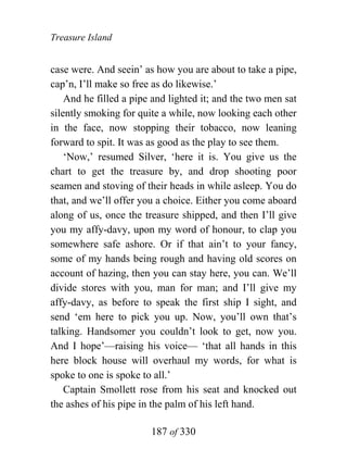 Treasure Island


case were. And seein’ as how you are about to take a pipe,
cap’n, I’ll make so free as do likewise.’
    And he filled a pipe and lighted it; and the two men sat
silently smoking for quite a while, now looking each other
in the face, now stopping their tobacco, now leaning
forward to spit. It was as good as the play to see them.
    ‘Now,’ resumed Silver, ‘here it is. You give us the
chart to get the treasure by, and drop shooting poor
seamen and stoving of their heads in while asleep. You do
that, and we’ll offer you a choice. Either you come aboard
along of us, once the treasure shipped, and then I’ll give
you my affy-davy, upon my word of honour, to clap you
somewhere safe ashore. Or if that ain’t to your fancy,
some of my hands being rough and having old scores on
account of hazing, then you can stay here, you can. We’ll
divide stores with you, man for man; and I’ll give my
affy-davy, as before to speak the first ship I sight, and
send ‘em here to pick you up. Now, you’ll own that’s
talking. Handsomer you couldn’t look to get, now you.
And I hope’—raising his voice— ‘that all hands in this
here block house will overhaul my words, for what is
spoke to one is spoke to all.’
    Captain Smollett rose from his seat and knocked out
the ashes of his pipe in the palm of his left hand.

                        187 of 330
 