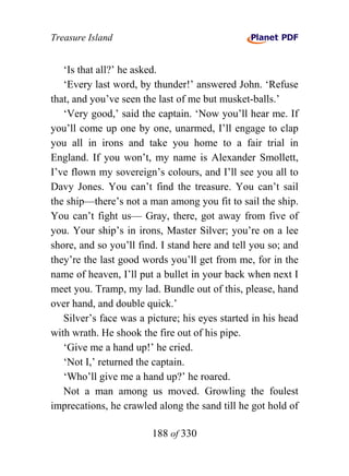 Treasure Island


   ‘Is that all?’ he asked.
   ‘Every last word, by thunder!’ answered John. ‘Refuse
that, and you’ve seen the last of me but musket-balls.’
   ‘Very good,’ said the captain. ‘Now you’ll hear me. If
you’ll come up one by one, unarmed, I’ll engage to clap
you all in irons and take you home to a fair trial in
England. If you won’t, my name is Alexander Smollett,
I’ve flown my sovereign’s colours, and I’ll see you all to
Davy Jones. You can’t find the treasure. You can’t sail
the ship—there’s not a man among you fit to sail the ship.
You can’t fight us— Gray, there, got away from five of
you. Your ship’s in irons, Master Silver; you’re on a lee
shore, and so you’ll find. I stand here and tell you so; and
they’re the last good words you’ll get from me, for in the
name of heaven, I’ll put a bullet in your back when next I
meet you. Tramp, my lad. Bundle out of this, please, hand
over hand, and double quick.’
   Silver’s face was a picture; his eyes started in his head
with wrath. He shook the fire out of his pipe.
   ‘Give me a hand up!’ he cried.
   ‘Not I,’ returned the captain.
   ‘Who’ll give me a hand up?’ he roared.
   Not a man among us moved. Growling the foulest
imprecations, he crawled along the sand till he got hold of

                        188 of 330
 