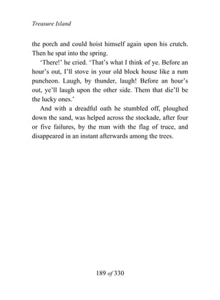 Treasure Island


the porch and could hoist himself again upon his crutch.
Then he spat into the spring.
   ‘There!’ he cried. ‘That’s what I think of ye. Before an
hour’s out, I’ll stove in your old block house like a rum
puncheon. Laugh, by thunder, laugh! Before an hour’s
out, ye’ll laugh upon the other side. Them that die’ll be
the lucky ones.’
   And with a dreadful oath he stumbled off, ploughed
down the sand, was helped across the stockade, after four
or five failures, by the man with the flag of truce, and
disappeared in an instant afterwards among the trees.




                        189 of 330
 