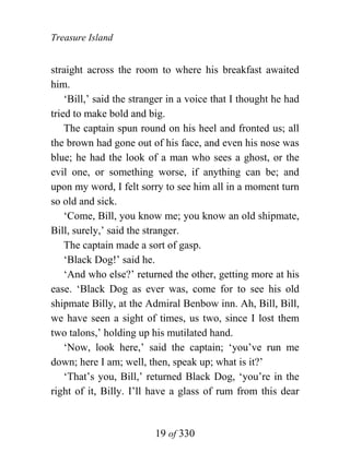 Treasure Island


straight across the room to where his breakfast awaited
him.
    ‘Bill,’ said the stranger in a voice that I thought he had
tried to make bold and big.
    The captain spun round on his heel and fronted us; all
the brown had gone out of his face, and even his nose was
blue; he had the look of a man who sees a ghost, or the
evil one, or something worse, if anything can be; and
upon my word, I felt sorry to see him all in a moment turn
so old and sick.
    ‘Come, Bill, you know me; you know an old shipmate,
Bill, surely,’ said the stranger.
    The captain made a sort of gasp.
    ‘Black Dog!’ said he.
    ‘And who else?’ returned the other, getting more at his
ease. ‘Black Dog as ever was, come for to see his old
shipmate Billy, at the Admiral Benbow inn. Ah, Bill, Bill,
we have seen a sight of times, us two, since I lost them
two talons,’ holding up his mutilated hand.
    ‘Now, look here,’ said the captain; ‘you’ve run me
down; here I am; well, then, speak up; what is it?’
    ‘That’s you, Bill,’ returned Black Dog, ‘you’re in the
right of it, Billy. I’ll have a glass of rum from this dear


                          19 of 330
 