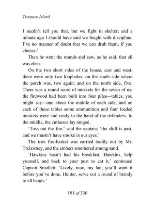 Treasure Island


I needn’t tell you that, but we fight in shelter; and a
minute ago I should have said we fought with discipline.
I’ve no manner of doubt that we can drub them, if you
choose.’
   Then he went the rounds and saw, as he said, that all
was clear.
   On the two short sides of the house, east and west,
there were only two loopholes; on the south side where
the porch was, two again; and on the north side, five.
There was a round score of muskets for the seven of us;
the firewood had been built into four piles—tables, you
might say—one about the middle of each side, and on
each of these tables some ammunition and four loaded
muskets were laid ready to the hand of the defenders. In
the middle, the cutlasses lay ranged.
   ‘Toss out the fire,’ said the captain; ‘the chill is past,
and we mustn’t have smoke in our eyes.’
   The iron fire-basket was carried bodily out by Mr.
Trelawney, and the embers smothered among sand.
   ‘Hawkins hasn’t had his breakfast. Hawkins, help
yourself, and back to your post to eat it,’ continued
Captain Smollett. ‘Lively, now, my lad; you’ll want it
before you’ve done. Hunter, serve out a round of brandy
to all hands.’

                        191 of 330
 