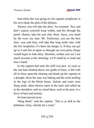 Treasure Island


    And while this was going on, the captain completed, in
his own mind, the plan of the defence.
    ‘Doctor, you will take the door,’ he resumed. ‘See, and
don’t expose yourself; keep within, and fire through the
porch. Hunter, take the east side, there. Joyce, you stand
by the west, my man. Mr. Trelawney, you are the best
shot—you and Gray will take this long north side, with
the five loopholes; it’s there the danger is. If they can get
up to it and fire in upon us through our own ports, things
would begin to look dirty. Hawkins, neither you nor I are
much account at the shooting; we’ll stand by to load and
bear a hand.’
    As the captain had said, the chill was past. As soon as
the sun had climbed above our girdle of trees, it fell with
all its force upon the clearing and drank up the vapours at
a draught. Soon the sane was baking and the resin melting
in the logs of the block house. Jackets and coats were
flung aside, shirts thrown open at the neck and rolled up
to the shoulders; and we stood there, each at his post, in a
fever of heat and anxiety.
    An hour passed away.
    ‘Hang them!’ said the captain. ‘This is as dull as the
doldrums. Gray, whistle for a wind.’


                        192 of 330
 