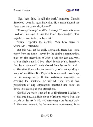 Treasure Island


    ‘Next best thing to tell the truth,’ muttered Captain
Smollett. ‘Load his gun, Hawkins. How many should say
there were on your side, doctor?’
    ‘I know precisely,’ said Dr. Livesey. ‘Three shots were
fired on this side. I saw the three flashes—two close
together—one farther to the west.’
    ‘Three!’ repeated the captain. ‘And how many on
yours, Mr. Trelawney?’
    But this was not so easily answered. There had come
many from the north—seven by the squire’s computation,
eight or nine according to Gray. From the east and west
only a single shot had been fired. It was plain, therefore,
that the attack would be developed from the north and that
on the other three sides we were only to be annoyed by a
show of hostilities. But Captain Smollett made no change
in his arrangements. If the mutineers succeeded in
crossing the stockade, he argued, they would take
possession of any unprotected loophole and shoot us
down like rats in our own stronghold.
    Nor had we much time left to us for thought. Suddenly,
with a loud huzza, a little cloud of pirates leaped from the
woods on the north side and ran straight on the stockade.
At the same moment, the fire was once more opened from


                        194 of 330
 