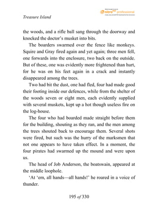 eBook brought to you by



                                           Create, view, and edit PDF. Download the free trial version.

Treasure Island


the woods, and a rifle ball sang through the doorway and
knocked the doctor’s musket into bits.
    The boarders swarmed over the fence like monkeys.
Squire and Gray fired again and yet again; three men fell,
one forwards into the enclosure, two back on the outside.
But of these, one was evidently more frightened than hurt,
for he was on his feet again in a crack and instantly
disappeared among the trees.
    Two had bit the dust, one had fled, four had made good
their footing inside our defences, while from the shelter of
the woods seven or eight men, each evidently supplied
with several muskets, kept up a hot though useless fire on
the log-house.
    The four who had boarded made straight before them
for the building, shouting as they ran, and the men among
the trees shouted back to encourage them. Several shots
were fired, but such was the hurry of the marksmen that
not one appears to have taken effect. In a moment, the
four pirates had swarmed up the mound and were upon
us.
    The head of Job Anderson, the boatswain, appeared at
the middle loophole.
    ‘At ‘em, all hands—all hands!’ he roared in a voice of
thunder.

                        195 of 330
 