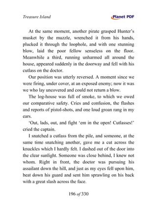 Treasure Island


   At the same moment, another pirate grasped Hunter’s
musket by the muzzle, wrenched it from his hands,
plucked it through the loophole, and with one stunning
blow, laid the poor fellow senseless on the floor.
Meanwhile a third, running unharmed all around the
house, appeared suddenly in the doorway and fell with his
cutlass on the doctor.
   Our position was utterly reversed. A moment since we
were firing, under cover, at an exposed enemy; now it was
we who lay uncovered and could not return a blow.
   The log-house was full of smoke, to which we owed
our comparative safety. Cries and confusion, the flashes
and reports of pistol-shots, and one loud groan rang in my
ears.
   ‘Out, lads, out, and fight ‘em in the open! Cutlasses!’
cried the captain.
   I snatched a cutlass from the pile, and someone, at the
same time snatching another, gave me a cut across the
knuckles which I hardly felt. I dashed out of the door into
the clear sunlight. Someone was close behind, I knew not
whom. Right in front, the doctor was pursuing his
assailant down the hill, and just as my eyes fell upon him,
beat down his guard and sent him sprawling on his back
with a great slash across the face.

                        196 of 330
 