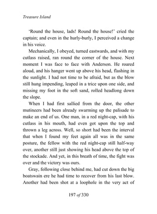 Treasure Island


    ‘Round the house, lads! Round the house!’ cried the
captain; and even in the hurly-burly, I perceived a change
in his voice.
    Mechanically, I obeyed, turned eastwards, and with my
cutlass raised, ran round the corner of the house. Next
moment I was face to face with Anderson. He roared
aloud, and his hanger went up above his head, flashing in
the sunlight. I had not time to be afraid, but as the blow
still hung impending, leaped in a trice upon one side, and
missing my foot in the soft sand, rolled headlong down
the slope.
    When I had first sallied from the door, the other
mutineers had been already swarming up the palisade to
make an end of us. One man, in a red night-cap, with his
cutlass in his mouth, had even got upon the top and
thrown a leg across. Well, so short had been the interval
that when I found my feet again all was in the same
posture, the fellow with the red night-cap still half-way
over, another still just showing his head above the top of
the stockade. And yet, in this breath of time, the fight was
over and the victory was ours.
    Gray, following close behind me, had cut down the big
boatswain ere he had time to recover from his last blow.
Another had been shot at a loophole in the very act of

                        197 of 330
 