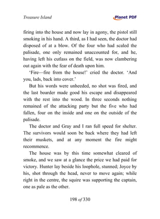Treasure Island


firing into the house and now lay in agony, the pistol still
smoking in his hand. A third, as I had seen, the doctor had
disposed of at a blow. Of the four who had scaled the
palisade, one only remained unaccounted for, and he,
having left his cutlass on the field, was now clambering
out again with the fear of death upon him.
    ‘Fire—fire from the house!’ cried the doctor. ‘And
you, lads, back into cover.’
    But his words were unheeded, no shot was fired, and
the last boarder made good his escape and disappeared
with the rest into the wood. In three seconds nothing
remained of the attacking party but the five who had
fallen, four on the inside and one on the outside of the
palisade.
    The doctor and Gray and I ran full speed for shelter.
The survivors would soon be back where they had left
their muskets, and at any moment the fire might
recommence.
    The house was by this time somewhat cleared of
smoke, and we saw at a glance the price we had paid for
victory. Hunter lay beside his loophole, stunned; Joyce by
his, shot through the head, never to move again; while
right in the centre, the squire was supporting the captain,
one as pale as the other.

                        198 of 330
 