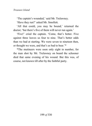 Treasure Island


   ‘The captain’s wounded,’ said Mr. Trelawney.
   ‘Have they run?’ asked Mr. Smollett.
   ‘All that could, you may be bound,’ returned the
doctor; ‘but there’s five of them will never run again.’
   ‘Five!’ cried the captain. ‘Come, that’s better. Five
against three leaves us four to nine. That’s better odds
than we had at starting. We were seven to nineteen then,
or thought we were, and that’s as bad to bear.’*
   *The mutineers were soon only eight in number, for
the man shot by Mr. Trelawney on board the schooner
died that same evening of his wound. But this was, of
course, not known till after by the faithful party.




                      199 of 330
 