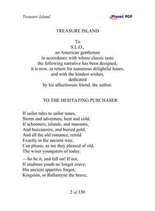 Treasure Island


                  TREASURE ISLAND

                              To
                            S.L.O.,
                   an American gentleman
           in accordance with whose classic taste
         the following narrative has been designed,
    it is now, in return for numerous delightful hours,
                 and with the kindest wishes,
                           dedicated
            by his affectionate friend, the author.


           TO THE HESITATING PURCHASER

If sailor tales to sailor tunes,
Storm and adventure, heat and cold,
If schooners, islands, and maroons,
And buccaneers, and buried gold,
And all the old romance, retold
Exactly in the ancient way,
Can please, as me they pleased of old,
The wiser youngsters of today:
—So be it, and fall on! If not,
If studious youth no longer crave,
His ancient appetites forgot,
Kingston, or Ballantyne the brave,


                         2 of 330
 